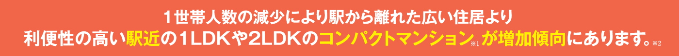 1世帯人数の減少により駅から離れた広い住居より利便性の高い、
駅近の１LDKや２LDKのコンパクトマンションが増加傾向にあります。